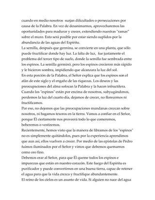 cuando en medio nosotros surjan dificultades o persecuciones por
causa de la Palabra. En vez de desanimarnos, aprovecharemos las
oportunidades para madurar y crecer, extendiendo nuestras "ramas”
sobre el muro. Esto será posible por estar siendo suplidos por la
abundancia de las aguas del Espíritu.
La semilla, después que germina, se convierte en una planta, que sólo
puede fructificar donde hay luz. La falta de luz, fue justamente el
problema del tercer tipo de suelo, donde la semilla fue sembrada entre
los espinos. La semilla germinó, pero los espinos crecieron más rápido
y le hicieron sombra, impidiendo que alcanzara la luz del sol.
En esta porción de la Palabra, el Señor explica que los espinos son el
afán de este siglo y el engaño de las riquezas. Los deseos y las
preocupaciones del alma sofocan la Palabra y la hacen infructífera.
Cuando los "espinos" están por encima de nosotros, subyugándonos,
perdemos la luz del cuarto día, dejamos de crecer, no florecemos ni
fructificamos.
Por eso, no dejemos que las preocupaciones mundanas crezcan sobre
nosotros, ni hagamos tesoros en la tierra. Vamos a confiar en el Señor,
porque Él ciertamente nos proveerá todo lo que comeremos,
beberemos o vestiremos.
Recientemente, hemos visto que la manera de libramos de los "espinos"
no es simplemente quitándolos, pues por la experiencia aprendimos
que aun así, ellos vuelven a crecer. Por medio de las epístolas de Pedro
fuimos iluminados por el Señor y vimos que debemos quemarnos
como oro fino.
Debemos orar al Señor, para que Él queme todos los espinos e
impurezas que están en nuestro corazón. Este fuego del Espíritu es
purificador y puede convertirnos en una buena tierra, capaz de retener
el agua para que la vida crezca y fructifique abundantemente.
El reino de los cielos es un asunto de vida. Si alguien no nace del agua
 