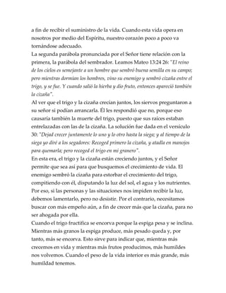 a fin de recibir el suministro de la vida. Cuando esta vida opera en
nosotros por medio del Espíritu, nuestro corazón poco a poco va
tornándose adecuado.
La segunda parábola pronunciada por el Señor tiene relación con la
primera, la parábola del sembrador. Leamos Mateo 13:24 26: "El reino
de los cielos es semejante a un hombre que sembró buena semilla en su campo;
pero mientras dormían los hombres, vino su enemigo y sembró cizaña entre el
trigo, y se fue. Y cuando salió la hierba y dio fruto, entonces apareció también
la cizaña".
Al ver que el trigo y la cizaña crecían juntos, los siervos preguntaron a
su señor si podían arrancarla. Él les respondió que no, porque eso
causaría también la muerte del trigo, puesto que sus raíces estaban
entrelazadas con las de la cizaña. La solución fue dada en el versículo
30: "Dejad crecer juntamente lo uno y lo otro hasta la siega; y al tiempo de la
siega yo diré a los segadores: Recoged primero la cizaña, y atadla en manojos
para quemarla; pero recoged el trigo en mi granero".
En esta era, el trigo y la cizaña están creciendo juntos, y el Señor
permite que sea así para que busquemos el crecimiento de vida. El
enemigo sembró la cizaña para estorbar el crecimiento del trigo,
compitiendo con él, disputando la luz del sol, el agua y los nutrientes.
Por eso, si las personas y las situaciones nos impiden recibir la luz,
debemos lamentarlo, pero no desistir. Por el contrario, necesitamos
buscar con más empeño aún, a fin de crecer más que la cizaña, para no
ser ahogada por ella.
Cuando el trigo fructifica se encorva porque la espiga pesa y se inclina.
Mientras más granos la espiga produce, más pesado queda y, por
tanto, más se encorva. Esto sirve para indicar que, mientras más
crecemos en vida y mientras más frutos producimos, más humildes
nos volvemos. Cuando el peso de la vida interior es más grande, más
humildad tenemos.
 