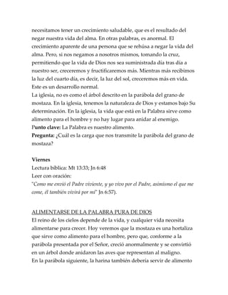 necesitamos tener un crecimiento saludable, que es el resultado del
negar nuestra vida del alma. En otras palabras, es anormal. El
crecimiento aparente de una persona que se rehúsa a negar la vida del
alma. Pero, si nos negamos a nosotros mismos, tomando la cruz,
permitiendo que la vida de Dios nos sea suministrada día tras día a
nuestro ser, creceremos y fructificaremos más. Mientras más recibimos
la luz del cuarto día, es decir, la luz del sol, creceremos más en vida.
Este es un desarrollo normal.
La iglesia, no es como el árbol descrito en la parábola del grano de
mostaza. En la iglesia, tenemos la naturaleza de Dios y estamos bajo Su
determinación. En la iglesia, la vida que está en la Palabra sirve como
alimento para el hombre y no hay lugar para anidar al enemigo.
Punto clave: La Palabra es nuestro alimento.
Pregunta: ¿Cuál es la carga que nos transmite la parábola del grano de
mostaza?
Viernes
Lectura bíblica: Mt 13:33; Jn 6:48
Leer con oración:
"Como me envió el Padre viviente, y yo vivo por el Padre, asimismo el que me
come, él también vivirá por mí" Jn 6:57).
ALIMENTARSE DE LA PALABRA PURA DE DIOS
El reino de los cielos depende de la vida, y cualquier vida necesita
alimentarse para crecer. Hoy veremos que la mostaza es una hortaliza
que sirve como alimento para el hombre, pero que, conforme a la
parábola presentada por el Señor, creció anormalmente y se convirtió
en un árbol donde anidaron las aves que representan al maligno.
En la parábola siguiente, la harina también debería servir de alimento
 