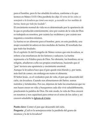 para el hombre, pero le fue añadida levadura, conforme a lo que
leemos en Mateo 13:33: Otra parábola les dijo: El reino de los cielos es
semejante a la levadura que tomó una mujer, y escondió en tres medidas de
harina, hasta que todo fue leudado".
El crecimiento normal de vida no es determinado por la apariencia de
lo que es producido exteriormente, sino por cuánto de la vida de Dios
es trabajada en nosotros, por cuánta luz recibimos y por cuánto nos
negamos a nosotros mismos.
La harina es un alimento para el hombre, pero, en esta parábola, una
mujer escondió levadura en tres medidas de harina. El resultado fue
que todo fue leudado.
En el capítulo 16 del Evangelio de Mateo vemos que esta levadura, se
refiere a las enseñanzas de los fariseos y saduceos. La harina
representa a la Palabra pura de Dios. No obstante, los hombres, en su
religión, añadieron a ella sus propias enseñanzas, haciendo que el
"pan" tuviera una apariencia y crecimiento anormal.
Aunque la levadura hace que el pan quede más blando y, por tanto,
más fácil de comer, sin embargo no nutre ni alimenta.
El Señor Jesús , es el verdadero pan de vida, el pan que descendió del
cielo, sin levadura. Cuando nos alimentamos del Señor, somos
nutridos y fortalecidos. Por eso, dejemos de lado las enseñanzas que no
nos hacen crecer en vida y busquemos cada día vivir saludablemente,
practicando la palabra de Dios. De este modo, la vida de Dios crecerá
en nosotros y nos capacitará para entrar en el reino de los cielos y así
crecerá saludable la Iglesia de Cristo
Punto clave: Comer el pan que descendió del cielo.
Pregunta: ¿Cuál es la semejanza entre la parábola del grano de
mostaza y la de la levadura?
 