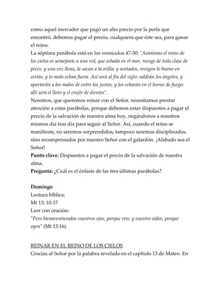 como aquel mercader que pagó un alto precio por la perla que
encontró, debemos pagar el precio, cualquiera que éste sea, para ganar
el reino.
La séptima parábola está en los versículos 47-50: "Asimismo el reino de
los cielos es semejante a una red, que echada en el mar, recoge de toda clase de
peces; y una vez llena, la sacan a la orilla; y sentados, recogen lo bueno en
cestas, y lo malo echan fuera. Así será al fin del siglo: saldrán los ángeles, y
apartarán a los malos de entre los justos, y los echarán en el horno de fuego;
allí será el lloro y el crujir de dientes".
Nosotros, que queremos reinar con el Señor, necesitamos prestar
atención a estas parábolas, porque debemos estar dispuestos a pagar el
precio de la salvación de nuestra alma hoy, negándonos a nosotros
mismos día tras día para seguir al Señor. Así, cuando el reino se
manifieste, no seremos sorprendidos, tampoco seremos disciplinados,
sino recompensados por nuestro Señor con el galardón. ¡Alabado sea el
Señor!
Punto clave: Dispuestos a pagar el precio de la salvación de nuestra
alma.
Pregunta: ¿Cuál es el énfasis de las tres últimas parábolas?
Domingo
Lectura bíblica:
Mt 13; 10-17
Leer con oración:
"Pero bienaventurados vuestros ojos, porque ven; y vuestro oídos, porque
oyen" (Mt 13:16).
REINAR EN EL REINO DE LOS CIELOS
Gracias al Señor por la palabra revelada en el capítulo 13 de Mateo. En
 