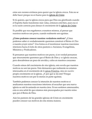 estas son razones erróneas para querer que tu iglesia crezca. Esto no se
debe hacer porque no es bueno para la iglesia de Cristo
Si tú quieres, que tu iglesia crezca para que Dios sea glorificado cuando
el Espíritu Santo transforme más vidas, entonces está bien, pues esa sí
es la razón correcta para desear el crecimiento de la iglesia de Cristo
Es posible que nos engañemos a nosotros mismos, al pensar que
nuestros motivos son puros, cuando realmente son egoístas.
¿Cómo podemos conocer nuestros verdaderos motivos? ¿Cómo
podemos saber si verdaderamente queremos construir el Reino de Dios
o nuestro propio reino? Una forma es el monitorear nuestras reacciones
interiores hacia el éxito de otros pastores o Ancianos, Evangelistas,
Ministros y Predicadores.
Si pensamos que nuestros motivos son puros, si en verdad pensamos
que sinceramente queremos que el Reino de Dios y su iglesia crezcan,
pero descubrimos un poco de envidia y celos en nuestros corazones
Cuando oímos del crecimiento de otra iglesia, esto revela que nuestros
motivos no son tan puros. Esto demuestra que realmente no estamos
interesados en el crecimiento de la iglesia Primitiva, sino en nuestro
propio crecimiento en la iglesia. ¿Y por qué se da esto? Porque
nuestros motivos son por lo menos en parte egoístas.
También podemos conocer la intención de nuestros motivos si
analizamos nuestras reacciones interiores al escuchar que una nueva
iglesia se está levantando en nuestra área. Si nos sentimos amenazados,
esta es una señal de que estamos más preocupados por nuestro reino
que por el Reino de Dios.
Aún los pastores de las grandes iglesias de Cristo en crecimiento
pueden conocer sus motivos de esta misma manera.
 