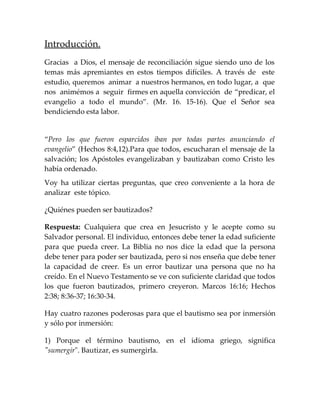 Introducción.
Gracias a Dios, el mensaje de reconciliación sigue siendo uno de los
temas más apremiantes en estos tiempos difíciles. A través de este
estudio, queremos animar a nuestros hermanos, en todo lugar, a que
nos animémos a seguir firmes en aquella convicción de “predicar, el
evangelio a todo el mundo”. (Mr. 16. 15-16). Que el Señor sea
bendiciendo esta labor.
“Pero los que fueron esparcidos iban por todas partes anunciando el
evangelio” (Hechos 8:4,12).Para que todos, escucharan el mensaje de la
salvación; los Apóstoles evangelizaban y bautizaban como Cristo les
había ordenado.
Voy ha utilizar ciertas preguntas, que creo conveniente a la hora de
analizar este tópico.
¿Quiénes pueden ser bautizados?
Respuesta: Cualquiera que crea en Jesucristo y le acepte como su
Salvador personal. El individuo, entonces debe tener la edad suficiente
para que pueda creer. La Biblia no nos dice la edad que la persona
debe tener para poder ser bautizada, pero si nos enseña que debe tener
la capacidad de creer. Es un error bautizar una persona que no ha
creído. En el Nuevo Testamento se ve con suficiente claridad que todos
los que fueron bautizados, primero creyeron. Marcos 16:16; Hechos
2:38; 8:36-37; 16:30-34.
Hay cuatro razones poderosas para que el bautismo sea por inmersión
y sólo por inmersión:
1) Porque el término bautismo, en el idioma griego, significa
"sumergir". Bautizar, es sumergirla.
 