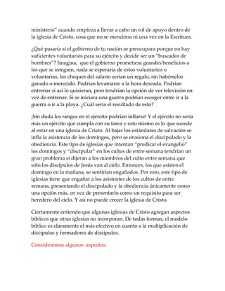 ministerio” cuando empieza a llevar a cabo un rol de apoyo dentro de
la iglesia de Cristo, cosa que no se menciona ni una vez en la Escritura.
¿Qué pasaría si el gobierno de tu nación se preocupara porque no hay
suficientes voluntarios para su ejército y decide ser un “buscador de
hombres”? Imagina, que el gobierno prometiera grandes beneficios a
los que se integren, nada se esperaría de estos voluntarios o
voluntarias, los cheques del salario serían un regalo, sin habérselos
ganado o merecido. Podrían levantarse a la hora deseada. Podrían
entrenar si así lo quisieran, pero tendrían la opción de ver televisión en
vez de entrenar. Si se iniciara una guerra podrían escoger entre ir a la
guerra o ir a la playa. ¿Cuál sería el resultado de esto?
¡Sin duda los rangos en el ejército podrían inflarse! Y el ejército no sería
más un ejército que cumpla con su tarea y esto mismo es lo que sucede
al estar en una iglesia de Cristo. Al bajar los estándares de salvación se
infla la asistencia de los domingos, pero se erosiona el discipulado y la
obediencia. Este tipo de iglesias que intentan “predicar el evangelio”
los domingos y “discipular” en los cultos de entre semana tendrían un
gran problema si dijeran a los miembros del culto entre semana que
sólo los discípulos de Jesús van al cielo. Entonces, los que asisten el
domingo en la mañana, se sentirían engañados. Por esto, este tipo de
iglesias tiene que engañar a los asistentes de los cultos de entre
semana, presentando el discipulado y la obediencia únicamente como
una opción más, en vez de presentarlo como un requisito para ser
heredero del cielo. Y así no puede crecer la iglesia de Cristo.
Ciertamente entiendo que algunas iglesias de Cristo agregan aspectos
bíblicos que otras iglesias no incorporan. De todas formas, el modelo
bíblico es claramente el más efectivo en cuanto a la multiplicación de
discípulos y formadores de discípulos.
Consideremos algunos aspectos:
 