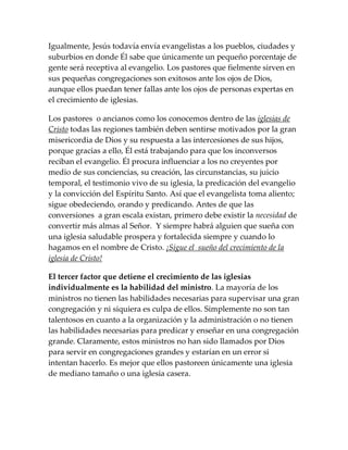 Igualmente, Jesús todavía envía evangelistas a los pueblos, ciudades y
suburbios en donde Él sabe que únicamente un pequeño porcentaje de
gente será receptiva al evangelio. Los pastores que fielmente sirven en
sus pequeñas congregaciones son exitosos ante los ojos de Dios,
aunque ellos puedan tener fallas ante los ojos de personas expertas en
el crecimiento de iglesias.
Los pastores o ancianos como los conocemos dentro de las iglesias de
Cristo todas las regiones también deben sentirse motivados por la gran
misericordia de Dios y su respuesta a las intercesiones de sus hijos,
porque gracias a ello, Él está trabajando para que los inconversos
reciban el evangelio. Él procura influenciar a los no creyentes por
medio de sus conciencias, su creación, las circunstancias, su juicio
temporal, el testimonio vivo de su iglesia, la predicación del evangelio
y la convicción del Espíritu Santo. Así que el evangelista toma aliento;
sigue obedeciendo, orando y predicando. Antes de que las
conversiones a gran escala existan, primero debe existir la necesidad de
convertir más almas al Señor. Y siempre habrá alguien que sueña con
una iglesia saludable prospera y fortalecida siempre y cuando lo
hagamos en el nombre de Cristo. ¡Sigue el sueño del crecimiento de la
iglesia de Cristo!
El tercer factor que detiene el crecimiento de las iglesias
individualmente es la habilidad del ministro. La mayoría de los
ministros no tienen las habilidades necesarias para supervisar una gran
congregación y ni siquiera es culpa de ellos. Simplemente no son tan
talentosos en cuanto a la organización y la administración o no tienen
las habilidades necesarias para predicar y enseñar en una congregación
grande. Claramente, estos ministros no han sido llamados por Dios
para servir en congregaciones grandes y estarían en un error si
intentan hacerlo. Es mejor que ellos pastoreen únicamente una iglesia
de mediano tamaño o una iglesia casera.
 