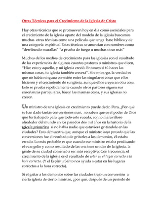 Otras Técnicas para el Crecimiento de la Iglesia de Cristo
Hay otras técnicas que se promueven hoy en día como esenciales para
el crecimiento de la iglesia aparte del modelo de la iglesia buscamos
muchas otras técnicas como una película que tenga base bíblica y de
una categoría espiritual Estas técnicas se anuncian con nombres como
“derribando murallas” “a prueba de fuego u muchas otras m{s”
Muchos de los medios de crecimiento para las iglesias son el resultado
de las experiencias de algunos cuantos pastores o ministros que dicen,
“Hice esto y aquello, y mi iglesia creció. Entonces si tú haces las
mismas cosas, tu iglesia también crecer{”. Sin embargo, la verdad es
que no había ninguna conexión entre las singulares cosas que ellos
hicieron y el crecimiento de su iglesia, aunque ellos creyeran otra cosa.
Esto se prueba repetidamente cuando otros pastores siguen sus
enseñanzas particulares, hacen las mismas cosas, y sus iglesias no
crecen.
Un ministro de una iglesia en crecimiento puede decir, Pero, ¿Por qué
se han dado tantas conversiones mas, no saben que es el poder de Dios
que ha trabajado para que todo esto suceda, con lo maravilloso
alrededor del mundo en los pasados dos mil años en la historia de la
iglesia primitiva si no había nadie que estuviera gritándole en las
ciudades? Esto demuestra que, aunque el ministro haya pensado que las
conversiones fue el resultado de gritarles a los demonios, él estaba
errado. Lo más probable es que cuando ese ministro estaba predicando
el evangelio y como resultado de las oraciones unidas de la iglesia, la
gente de su ciudad comenzó a ser más receptiva. Con frecuencia, el
crecimiento de la iglesia es el resultado de estar en el lugar correcto a la
hora correcta. (Y el Espíritu Santo nos ayuda a estar en los lugares
correctos a la hora correcta).
Si el gritar a los demonios sobre las ciudades trajo un conversión a
cierta iglesia de cierto ministro, ¿por qué, después de un periodo de
 