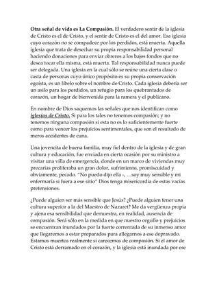 Otra señal de vida es La Compasión. El verdadero sentir de la iglesia
de Cristo es el de Cristo, y el sentir de Cristo es el del amor. Esa iglesia
cuyo corazón no se compadece por los perdidos, está muerta. Aquella
iglesia que trata de desechar su propia responsabilidad personal
haciendo donaciones para enviar obreros a los bajos fondos que no
desea tocar ella misma, está muerta. Tal responsabilidad nunca puede
ser delegada. Una iglesia en la cual sólo se reúne una cierta clase o
casta de personas cuyo único propósito es su propia conservación
egoísta, es un libelo sobre el nombre de Cristo. Cada iglesia debería ser
un asilo para los perdidos, un refugio para los quebrantados de
corazón, un hogar de bienvenida para la ramera y el publicano.
En nombre de Dios saquemos las señales que nos identifican como
iglesias de Cristo. Si para los tales no tenemos compasión; y no
tenemos ninguna compasión si esta no es lo suficientemente fuerte
como para vencer los prejuicios sentimentales, que son el resultado de
meros accidentes de cuna.
Una jovencita de buena familia, muy fiel dentro de la iglesia y de gran
cultura y educación, fue enviada en cierta ocasión por su ministro a
visitar una villa de emergencia, donde en un marco de viviendas muy
precarias proliferaba un gran dolor, sufrimiento, promiscuidad y
obviamente, pecado. “No puedo dijo ella -, …soy muy sensible y mi
enfermaría si fuera a ese sitio“ Dios tenga misericordia de estas vacías
pretensiones.
¿Puede alguien ser más sensible que Jesús? ¿Puede alguien tener una
cultura superior a la del Maestro de Nazaret? Me da vergüenza propia
y ajena esa sensibilidad que demuestra, en realidad, ausencia de
compasión. Será sólo en la medida en que nuestro orgullo y prejuicios
se encuentran inundados por la fuerte correntada de su inmenso amor
que llegaremos a estar preparados para allegarnos a ese depravado.
Estamos muertos realmente si carecemos de compasión. Si el amor de
Cristo está derramado en el corazón, y la iglesia está inundada por ese
 