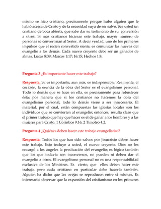 mismo se hizo cristiano, precisamente porque hubo alguien que le
habló acerca de Cristo y de la necesidad suya de ser salvo. Sea usted un
cristiano de boca abierta, que sabe dar su testimonio de su conversión
a otros. Si más cristianos hicieran este trabajo, mayor número de
personas se convertirían al Señor. A decir verdad, uno de los primeros
impulsos que el recién convertido siente, es comunicar las nuevas del
evangelio a los demás. Cada nuevo creyente debe ser un ganador de
almas. Lucas 8:39; Marcos 1:17; 16:15; Hechos 1:8.
Pregunta 3 ¿Es importante hacer este trabajo?
Respuesta: Sí, es importante; aun más, es indispensable. Realmente, el
corazón, la esencia de la obra del Señor es el evangelismo personal.
Todo lo demás que se hace en ella, es precisamente para robustecer
ésta; por manera que si los cristianos no hacemos la obra del
evangelismo personal, todo lo demás viene a ser innecesario. El
material, por el cual, están compuestas las iglesias locales son los
individuos que se convierten al evangelio; entonces, resulta claro que
el primer trabajo que hay que hacer es el de ganar a los hombres y a las
mujeres para Cristo. 1 Corintios 9:16; 2 Timoteo 4:2.
Pregunta 4 ¿Quiénes deben hacer este trabajo evangelístico?
Respuesta: Todos los que han sido salvos por Jesucristo deben hacer
este trabajo. Esto incluye a usted, el nuevo creyente. Dios no les
encargó a los ángeles la predicación del evangelio; es lógico también
que los que todavía son inconversos, no pueden ni deben dar el
evangelio a otros. El evangelismo personal no es una responsabilidad
exclusiva de los Ministros. Es cierto, que ellos deben hacer este
trabajo, pero cada cristiano en particular debe hacerlo también.
Alguien ha dicho que las ovejas se reproducen entre sí mismas. Es
interesante observar que la expansión del cristianismo en los primeros
 