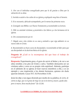 1. Ore con el individuo evangelizado para que le dé gracias a Dios por la
salvación de su alma.
2. Invítelo a asistir a los cultos de su iglesia y explíquele muy bien el horario.
3. Si es necesario, ofrézcale acompañarlo, por lo menos las primeras veces.
4. Consígale una Biblia o un Nuevo Testamento y recomiéndele su lectura.
5. Déle su amistad cristiana y preséntelo a los líderes y a los hermanos de la
iglesia.
6. Ore constantemente por él.
7. Hágale una o dos visitas en su casa y anímelo a que siga adelante en su
nueva vida en Cristo.
8. Recomiéndele un buen curso de discipulado o recomiéndelo al líder para que
sea discipulado en la doctrina básica de la iglesia.
Pregunta 10 ¿Cuál es la recompensa del que hace el trabajo de
evangelizar?
Respuesta: Experimenta gozo, el gozo de servir al Señor y de ver a un
alma rendida a los pies de Cristo y salva. También demuestra ser un
cristiano sabio y crece en su propia vida espiritual. Además, participa
en el adelanto de su iglesia al traer nuevos miembros a ella, y es un
ejemplo y una inspiración a los demás hermanos, quienes sin duda
querrán imitarlo. Lucas 15:7, 10; Proverbios 11:30.
Jesús les dijo y nos sigue diciendo por medio de su palabra; de cierto, de
cierto os digo, que si el grano de trigo no cae en la tierra y muere, queda solo;
pero si muere, lleva mucho fruto" (Jn 12:24).
LA SEMILLA LA TIERRA, EL AGUA Y LA LUZ DEL SOL
 