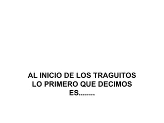 AL INICIO DE LOS TRAGUITOS LO PRIMERO QUE DECIMOS ES........ 