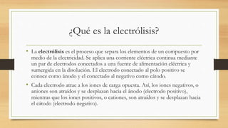 ¿Qué es la electrólisis?
• La electrólisis es el proceso que separa los elementos de un compuesto por
medio de la electricidad. Se aplica una corriente eléctrica continua mediante
un par de electrodos conectados a una fuente de alimentación eléctrica y
sumergida en la disolución. El electrodo conectado al polo positivo se
conoce como ánodo y el conectado al negativo como cátodo.
• Cada electrodo atrae a los iones de carga opuesta. Así, los iones negativos, o
aniones son atraídos y se desplazan hacia el ánodo (electrodo positivo),
mientras que los iones positivos, o cationes, son atraídos y se desplazan hacia
el cátodo (electrodo negativo).
 