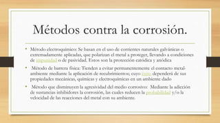 Métodos contra la corrosión.
• Método electroquímico: Se basan en el uso de corrientes naturales galvánicas o
extremadamente aplicadas, que polarizan el metal a proteger, llevando a condiciones
de impunidad o de pasividad. Estos son la protección catódica y anódica
• Método de barrera física: Tienden a evitar permanentemente el contacto metal-
ambiente mediante la aplicación de recubrimientos; cuyo éxito dependerá de sus
propiedades mecánicas, químicas y electroquímicas en un ambiente dado
• Método que disminuyen la agresividad del medio corrosivo: Mediante la adicción
de sustancias inhibidores la corrosión, las cuales reducen la probabilidad y/o la
velocidad de las reacciones del metal con su ambiente.
 