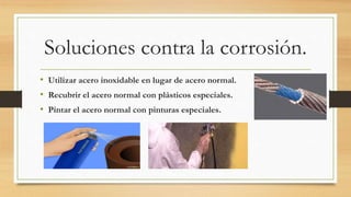 Soluciones contra la corrosión.
• Utilizar acero inoxidable en lugar de acero normal.
• Recubrir el acero normal con plásticos especiales.
• Pintar el acero normal con pinturas especiales.
 