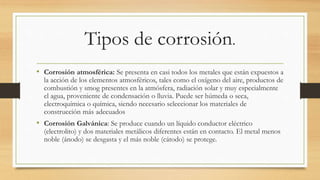 Tipos de corrosión.
• Corrosión atmosférica: Se presenta en casi todos los metales que están expuestos a
la acción de los elementos atmosféricos, tales como el oxígeno del aire, productos de
combustión y smog presentes en la atmósfera, radiación solar y muy especialmente
el agua, proveniente de condensación o lluvia. Puede ser húmeda o seca,
electroquímica o química, siendo necesario seleccionar los materiales de
construcción más adecuados
• Corrosión Galvánica: Se produce cuando un líquido conductor eléctrico
(electrolito) y dos materiales metálicos diferentes están en contacto. El metal menos
noble (ánodo) se desgasta y el más noble (cátodo) se protege.
 
