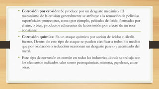 • Corrosión por erosión: Se produce por un desgaste mecánico. El
mecanismo de la erosión generalmente se atribuye a la remoción de películas
superficiales protectoras, como por ejemplo, películas de óxido formadas por
el aire, o bien, productos adherentes de la corrosión por efecto de un roce
constante.
• Corrosión química: Es un ataque químico por acción de ácidos o álcalis
fuertes. Dentro de este tipo de ataque se pueden clasificar a todos los medios
que por oxidación o reducción ocasionan un desgaste parejo y acentuado del
metal.
• Este tipo de corrosión es común en todas las industrias, donde se trabaja con
los elementos indicados tales como petroquímicas, minería, papeleras, entre
otras.
 