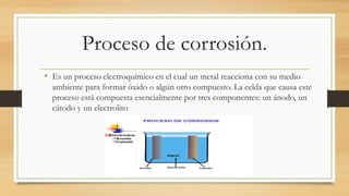 Proceso de corrosión.
• Es un proceso electroquímico en el cual un metal reacciona con su medio
ambiente para formar óxido o algún otro compuesto. La celda que causa este
proceso está compuesta esencialmente por tres componentes: un ánodo, un
cátodo y un electrolito
 