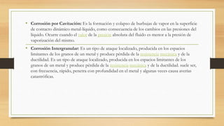 • Corrosión por Cavitación: Es la formación y colapso de burbujas de vapor en la superficie
de contacto dinámico metal-líquido, como consecuencia de los cambios en las presiones del
líquido. Ocurre cuando el valor de la presión absoluta del fluido es menor a la presión de
vaporización del mismo.
• Corrosión Intergranular: Es un tipo de ataque localizado, producida en los espacios
limitantes de los granos de un metal y produce pérdida de la resistencia mecánica y de la
ductilidad. Es un tipo de ataque localizado, producida en los espacios limitantes de los
granos de un metal y produce pérdida de la resistencia mecánica y de la ductilidad. suele ser,
con frecuencia, rápido, penetra con profundidad en el metal y algunas veces causa averías
catastróficas.
 