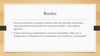 Rurales
• En estos ambientes se produce la menor clase de corrosión atmosférica,
caracterizada por bajos niveles de compuestos ácidos y otras especies
agresivas.
• Existen factores que influencian la corrosión atmosférica. Ellos son la
Temperatura, la Presencia de Contaminantes en el Ambiente y la Humedad.
 