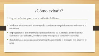 ¿Cómo evitarla?
• Hay tres métodos para evitar la oxidación del hierro:
• Mediante aleaciones del hierro que lo convierten en químicamente resistente a la
corrosión
• Impregnándolo con materiales que reaccionen a las sustancias corrosivas más
fácilmente que el hierro, quedando éste protegido al consumirse aquéllas
• Recubriéndolo con una capa impermeable que impida el contacto con el aire y el
agua.
 