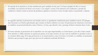 • El método de la aleación es el más satisfactorio pero también el más caro. Un buen ejemplo de ello es el acero
inoxidable, una aleación de hierro con cromo o con níquel y cromo. Esta aleación está totalmente a prueba de
oxidación e incluso resiste la acción de productos químicos corrosivos como el ácido nítrico concentrado y caliente.
• El segundo método, la protección con metales activos, es igualmente satisfactorio pero también costoso. El ejemplo
más frecuente es el hierro galvanizado que consiste en hierro cubierto con cinc. En presencia de soluciones corrosivas
se establece un potencial eléctrico entre el hierro y el cinc, que disuelve éste y protege al hierro mientras dure el cinc.
• El tercer método, la protección de la superficie con una capa impermeable, es el más barato y por ello el más común.
Este método es válido mientras no aparezcan grietas en la capa exterior, en cuyo caso la oxidación se produce como si
no existiera dicha capa. Si la capa protectora es un metal inactivo, como el cromo o el estaño, se establece un potencial
eléctrico que protege la capa, pero que provoca la oxidación acelerada del hierro
 