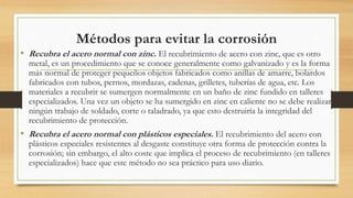 Métodos para evitar la corrosión
• Recubra el acero normal con zinc. El recubrimiento de acero con zinc, que es otro
metal, es un procedimiento que se conoce generalmente como galvanizado y es la forma
más normal de proteger pequeños objetos fabricados como anillas de amarre, bolardos
fabricados con tubos, pernos, mordazas, cadenas, grilletes, tuberías de agua, etc. Los
materiales a recubrir se sumergen normalmente en un baño de zinc fundido en talleres
especializados. Una vez un objeto se ha sumergido en zinc en caliente no se debe realizar
ningún trabajo de soldado, corte o taladrado, ya que esto destruiría la integridad del
recubrimiento de protección.
• Recubra el acero normal con plásticos especiales. El recubrimiento del acero con
plásticos especiales resistentes al desgaste constituye otra forma de protección contra la
corrosión; sin embargo, el alto coste que implica el proceso de recubrimiento (en talleres
especializados) hace que este método no sea práctico para uso diario.
 