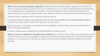• Pinte el acero normal con pinturas especiales. El pintar el acero utilizando pinturas especiales es el método más
común de proteger grandes estructuras de acero. Las superficies que se van a pintar se deberán limpiar cuidadosamente
con un cepillo de acero (o preferiblemente mediante un chorro de arena). La capa inferior deberá consistir en un
imprimador basado en zinc. La segunda y tercera capas deberán consistir en una pintura de epoxi sobre base de brea.
• Al pintar el acero, se deberán tener en cuenta los siguientes puntos:
• Las pinturas caseras normales no son adecuadas para el entorno marino debido a que, al igual que algunos plásticos,
envejecen con mucha rapidez cuando están expuestas a los rayos del sol.
• El diesel, queroseno y la gasolina no son químicamente compatibles con las pinturas marinas; habrá de utilizarse el
diluyente de pintura apropiado.
• Se deberán utilizar guantes siempre que se manipulen pinturas basadas en epoxi.
• Proteja el acero con ánodos de zinc (protección catódica). Los ánodos de zinc se utilizan para prolongar más aún la
vida útil de estructuras de acero sumergidas en agua del mar como, por ejemplo, pilones de acero, pontones, flotadores
metálicos, etc. Los elementos de aluminio, en contacto con acero húmedo, quedan expuestos también a la corrosión
galvánica.
 