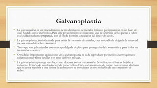 Galvanoplastia
• La galvanización es un procedimiento de recubrimiento de metales ferrosos por inmersión en un baño de
zinc fundido o por electrólisis. Para este procedimiento es necesario que la superficie de las piezas a cubrir
esté cuidadosamente preparada, con el fin de permitir la reacción del zinc y del acero.
• La galvanoplastia, también usada para evitar la corrosión de metales, crea una película delgada de un metal
menos corrosible sobre otro metal
• Tasas que son galvanizadas con una capa delgada de plata para protegerlas de la corrosión y para darles un
terminado atractivo.
• Otra de las importantes aplicaciones de la galvanoplastia es la de reproducir por medios electroquímicos
objetos de muy finos detalles y en muy diversos metales.
• La galvanoplastia protege metales, como el acero, contra la corrosión. Se utiliza para fabricar hojalata y
cubiertos. El método empleado es el de la electrólisis. En la galvanoplastia del cobre, por ejemplo, el objeto
que se desea recubrir y una lámina de cobre puro se introducen en una solución de un compuesto de
cobre.
 