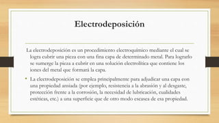 Electrodeposición
La electrodeposición es un procedimiento electroquímico mediante el cual se
logra cubrir una pieza con una fina capa de determinado metal. Para lograrlo
se sumerge la pieza a cubrir en una solución electrolítica que contiene los
iones del metal que formará la capa.
• La electrodeposición se emplea principalmente para adjudicar una capa con
una propiedad ansiada (por ejemplo, resistencia a la abrasión y al desgaste,
protección frente a la corrosión, la necesidad de lubricación, cualidades
estéticas, etc.) a una superficie que de otro modo escasea de esa propiedad.
 