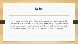 Redox
• La corrosión ordinaria, es un proceso redox por el cual los metales se oxidan
por medio del oxígeno O2 , en presencia de humedad. El oxígeno en estado
gaseoso es un agente oxidante, y la mayoría de los metales tienen potenciales
de reducción menores que éste, por lo tanto son fácilmente oxidables.
 
