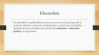 Electrolisis
• La electrólisis se puede definir como un proceso en el que el paso de la
corriente eléctrica a través de una disolución o a través de un electrolito
fundido, da como resultado una reacción de oxidación – reducción
(redox), no espontánea.
 