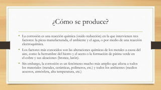 ¿Cómo se produce?
• La corrosión es una reacción química (oxido reducción) en la que intervienen tres
factores: la pieza manufacturada, el ambiente y el agua, o por medio de una reacción
electroquímica.
• Los factores más conocidos son las alteraciones químicas de los metales a causa del
aire, como la herrumbre del hierro y el acero o la formación de pátina verde en
el cobre y sus aleaciones (bronce, latón).
• Sin embargo, la corrosión es un fenómeno mucho más amplio que afecta a todos
los materiales (metales, cerámicas, polímeros, etc.) y todos los ambientes (medios
acuosos, atmósfera, alta temperatura, etc.)
 