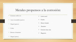 Metales propensos a la corrosión:
• Extremo noble oro
• Acero inoxidable (pasivo)
• Níquel (pasivo)
• Cobre
• Bronce al aluminio
• Níquel (activo)
• Latón naval
• Estaño
• Hierro forjado
• Aluminio
• Extremo base cinc
• Magnesio.
 