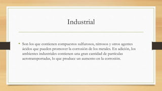 Industrial
• Son los que contienen compuestos sulfurosos, nitrosos y otros agentes
ácidos que pueden promover la corrosión de los metales. En adición, los
ambientes industriales contienen una gran cantidad de partículas
aerotransportadas, lo que produce un aumento en la corrosión.
 