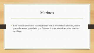 Marinos
• Esta clase de ambientes se caracterizan por la presentia de cloridro, un ión
particularmente perjudicial que favorece la corrosión de muchos sistemas
metálicos.
 