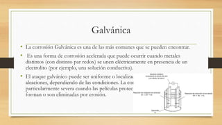 Galvánica
• La corrosión Galvánica es una de las más comunes que se pueden encontrar.
• Es una forma de corrosión acelerada que puede ocurrir cuando metales
distintos (con distinto par redox) se unen eléctricamente en presencia de un
electrolito (por ejemplo, una solución conductiva).
• El ataque galvánico puede ser uniforme o localizado en la unión entre
aleaciones, dependiendo de las condiciones. La corrosión galvánica puede ser
particularmente severa cuando las películas protectoras de corrosión no se
forman o son eliminadas por erosión.
 