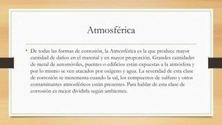 Atmosférica
• De todas las formas de corrosión, la Atmosférica es la que produce mayor
cantidad de daños en el material y en mayor proporción. Grandes cantidades
de metal de automóviles, puentes o edificios están expuestas a la atmósfera y
por lo mismo se ven atacados por oxígeno y agua. La severidad de esta clase
de corrosión se incrementa cuando la sal, los compuestos de sulfuro y otros
contaminantes atmosféricos están presentes. Para hablar de esta clase de
corrosión es mejor dividirla según ambientes.
 