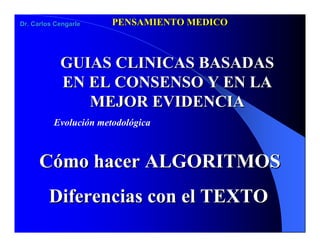 PENSAMIENTO MEDICO
Dr. Carlos Cengarle




            GUIAS CLINICAS BASADAS
            EN EL CONSENSO Y EN LA
               MEJOR EVIDENCIA
          Evolución metodológica



      Cómo hacer ALGORITMOS
         Diferencias con el TEXTO