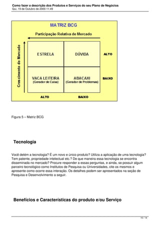 Como fazer a descrição dos Produtos e Serviços do seu Plano de Negócios
Qui, 19 de Outubro de 2000 11:49
Figura 5 – Matriz BCG
 
Tecnologia
Você detém a tecnologia? É um novo e único produto? Utiliza a aplicação de uma tecnologia?
Tem patente, propriedade intelectual etc.? De que maneira essa tecnologia se encontra
disseminada no mercado? Procure responder a essas perguntas, e ainda, se possuir algum
parceiro tecnológico como Institutos de Pesquisa ou Universidades, cite os mesmos e
apresente como ocorre essa interação. Os detalhes podem ser apresentados na seção de
Pesquisa e Desenvolvimento a seguir.
 
Benefícios e Características do produto e/ou Serviço
10 / 14
 
