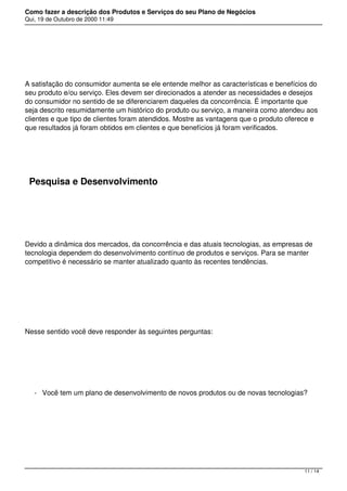 Como fazer a descrição dos Produtos e Serviços do seu Plano de Negócios
Qui, 19 de Outubro de 2000 11:49
 
A satisfação do consumidor aumenta se ele entende melhor as características e benefícios do
seu produto e/ou serviço. Eles devem ser direcionados a atender as necessidades e desejos
do consumidor no sentido de se diferenciarem daqueles da concorrência. É importante que
seja descrito resumidamente um histórico do produto ou serviço, a maneira como atendeu aos
clientes e que tipo de clientes foram atendidos. Mostre as vantagens que o produto oferece e
que resultados já foram obtidos em clientes e que benefícios já foram verificados.
 
Pesquisa e Desenvolvimento
 
Devido a dinâmica dos mercados, da concorrência e das atuais tecnologias, as empresas de
tecnologia dependem do desenvolvimento contínuo de produtos e serviços. Para se manter
competitivo é necessário se manter atualizado quanto às recentes tendências.
 
Nesse sentido você deve responder às seguintes perguntas:
 
- Você tem um plano de desenvolvimento de novos produtos ou de novas tecnologias?
 
11 / 14
 