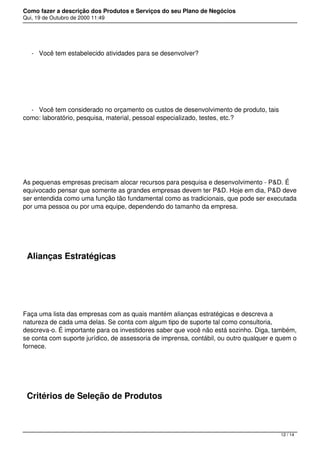 Como fazer a descrição dos Produtos e Serviços do seu Plano de Negócios
Qui, 19 de Outubro de 2000 11:49
- Você tem estabelecido atividades para se desenvolver?
 
- Você tem considerado no orçamento os custos de desenvolvimento de produto, tais
como: laboratório, pesquisa, material, pessoal especializado, testes, etc.?
 
As pequenas empresas precisam alocar recursos para pesquisa e desenvolvimento - P&D. É
equivocado pensar que somente as grandes empresas devem ter P&D. Hoje em dia, P&D deve
ser entendida como uma função tão fundamental como as tradicionais, que pode ser executada
por uma pessoa ou por uma equipe, dependendo do tamanho da empresa.
 
Alianças Estratégicas
 
Faça uma lista das empresas com as quais mantém alianças estratégicas e descreva a
natureza de cada uma delas. Se conta com algum tipo de suporte tal como consultoria,
descreva-o. É importante para os investidores saber que você não está sozinho. Diga, também,
se conta com suporte jurídico, de assessoria de imprensa, contábil, ou outro qualquer e quem o
fornece.
 
Critérios de Seleção de Produtos
12 / 14
 