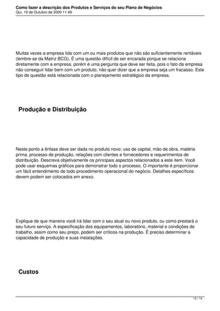 Como fazer a descrição dos Produtos e Serviços do seu Plano de Negócios
Qui, 19 de Outubro de 2000 11:49
 
Muitas vezes a empresa lida com um ou mais produtos que não são suficientemente rentáveis
(lembre-se da Matriz BCG). É uma questão difícil de ser encarada porque se relaciona
diretamente com a empresa, porém é uma pergunta que deve ser feita, pois o fato da empresa
não conseguir lidar bem com um produto, não quer dizer que a empresa seja um fracasso. Este
tipo de questão está relacionada com o planejamento estratégico da empresa.
 
Produção e Distribuição
 
Neste ponto a ênfase deve ser dada no produto novo: uso de capital, mão de obra, matéria
prima, processo de produção, relações com clientes e fornecedores e requerimentos de
distribuição. Descreva objetivamente os principais aspectos relacionados a este item. Você
pode usar esquemas gráficos para demonstrar todo o processo. O importante é proporcionar
um fácil entendimento de todo procedimento operacional do negócio. Detalhes específicos
devem podem ser colocados em anexo.
 
Explique de que maneira você irá lidar com o seu atual ou novo produto, ou como prestará o
seu futuro serviço. A especificação dos equipamentos, laboratório, material e condições de
trabalho, assim como seu preço, podem ser críticos na produção. É preciso determinar a
capacidade de produção e suas instalações.
 
Custos
13 / 14
 