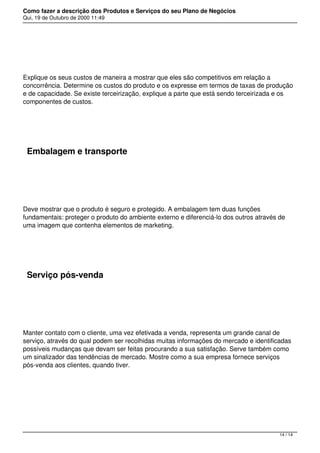 Como fazer a descrição dos Produtos e Serviços do seu Plano de Negócios
Qui, 19 de Outubro de 2000 11:49
 
Explique os seus custos de maneira a mostrar que eles são competitivos em relação a
concorrência. Determine os custos do produto e os expresse em termos de taxas de produção
e de capacidade. Se existe terceirização, explique a parte que está sendo terceirizada e os
componentes de custos.
 
Embalagem e transporte
 
Deve mostrar que o produto é seguro e protegido. A embalagem tem duas funções
fundamentais: proteger o produto do ambiente externo e diferenciá-lo dos outros através de
uma imagem que contenha elementos de marketing.
 
Serviço pós-venda
 
Manter contato com o cliente, uma vez efetivada a venda, representa um grande canal de
serviço, através do qual podem ser recolhidas muitas informações do mercado e identificadas
possíveis mudanças que devam ser feitas procurando a sua satisfação. Serve também como
um sinalizador das tendências de mercado. Mostre como a sua empresa fornece serviços
pós-venda aos clientes, quando tiver.
14 / 14
 