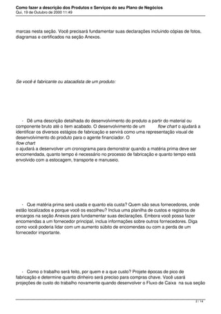 Como fazer a descrição dos Produtos e Serviços do seu Plano de Negócios
Qui, 19 de Outubro de 2000 11:49
marcas nesta seção. Você precisará fundamentar suas declarações incluindo cópias de fotos,
diagramas e certificados na seção Anexos.
Se você é fabricante ou atacadista de um produto:
 
- Dê uma descrição detalhada do desenvolvimento do produto a partir do material ou
componente bruto até o item acabado. O desenvolvimento de um flow chart o ajudará a
identificar os diversos estágios de fabricação e servirá como uma representação visual de
desenvolvimento do produto para o agente financiador. O
flow chart
o ajudará a desenvolver um cronograma para demonstrar quando a matéria prima deve ser
encomendada, quanto tempo é necessário no processo de fabricação e quanto tempo está
envolvido com a estocagem, transporte e manuseio.
 
- Que matéria prima será usada e quanto ela custa? Quem são seus fornecedores, onde
estão localizados e porque você os escolheu? Inclua uma planilha de custos e registros de
encargos na seção Anexos para fundamentar suas declarações. Embora você possa fazer
encomendas a um fornecedor principal, inclua informações sobre outros fornecedores. Diga
como você poderia lidar com um aumento súbito de encomendas ou com a perda de um
fornecedor importante.
 
- Como o trabalho será feito, por quem e a que custo? Projete épocas de pico de
fabricação e determine quanto dinheiro será preciso para compras chave. Você usará
projeções de custo do trabalho novamente quando desenvolver o Fluxo de Caixa  na sua seção
2 / 14
 