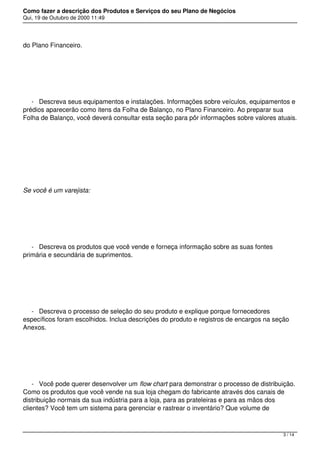 Como fazer a descrição dos Produtos e Serviços do seu Plano de Negócios
Qui, 19 de Outubro de 2000 11:49
do Plano Financeiro.
 
- Descreva seus equipamentos e instalações. Informações sobre veículos, equipamentos e
prédios aparecerão como itens da Folha de Balanço, no Plano Financeiro. Ao preparar sua
Folha de Balanço, você deverá consultar esta seção para pôr informações sobre valores atuais.
 
Se você é um varejista:
 
- Descreva os produtos que você vende e forneça informação sobre as suas fontes
primária e secundária de suprimentos.
 
- Descreva o processo de seleção do seu produto e explique porque fornecedores
específicos foram escolhidos. Inclua descrições do produto e registros de encargos na seção
Anexos.
 
- Você pode querer desenvolver um flow chart para demonstrar o processo de distribuição.
Como os produtos que você vende na sua loja chegam do fabricante através dos canais de
distribuição normais da sua indústria para a loja, para as prateleiras e para as mãos dos
clientes? Você tem um sistema para gerenciar e rastrear o inventário? Que volume de
3 / 14
 
