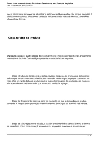Como fazer a descrição dos Produtos e Serviços do seu Plano de Negócios
Qui, 19 de Outubro de 2000 11:49
que o cliente deve ser capaz de identificar o sabor que está provando e não porque o produto é
artificialmente colorido. Os sabores utilizados incluem extratos naturais de frutas, amêndoas,
chocolates e licores...
 
Ciclo de Vida do Produto
 
O produto passa por quatro etapas de desenvolvimento: introdução (nascimento), crescimento,
maturação e declínio. Cada estágio apresenta as características seguintes.
 
- Etapa introdutória: caracteriza-se pelas elevadas despesas de promoção e pelo grande
esforço por tornar a marca reconhecida pelo mercado. Nesta etapa, os preços costumam ser
mais altos em razão da baixa produtividade e custos tecnológicos de produção e as margens
são apertadas em função do valor que o mercado se dispõe a pagar.
 
- Etapa de Crescimento: ocorre a partir do momento em que a demanda pelo produto
aumenta. A relação entre promoção e vendas melhora em função do aumento nas vendas.
 
- Etapa de Maturação: neste estágio, a taxa de crescimento das vendas diminui e tende a
se estabilizar, pois o consumidor já se acostumou ao produto e começa a pressionar por
5 / 14
 