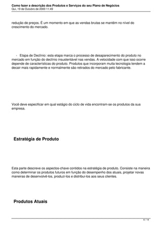 Como fazer a descrição dos Produtos e Serviços do seu Plano de Negócios
Qui, 19 de Outubro de 2000 11:49
redução de preços. É um momento em que as vendas brutas se mantêm no nível do
crescimento do mercado.
 
- Etapa de Declínio: esta etapa marca o processo de desaparecimento do produto no
mercado em função do declínio insustentável nas vendas. A velocidade com que isso ocorre
depende de características do produto. Produtos que incorporam muita tecnologia tendem a
decair mais rapidamente e normalmente são retirados do mercado pelo fabricante.
 
Você deve especificar em qual estágio do ciclo de vida encontram-se os produtos da sua
empresa.
 
Estratégia de Produto
 
Esta parte descreve os aspectos-chave contidos na estratégia de produto. Consiste na maneira
como determinar os produtos futuros em função do desempenho dos atuais, projetar novas
maneiras de desenvolvê-los, produzi-los e distribui-los aos seus clientes.
 
Produtos Atuais
6 / 14
 