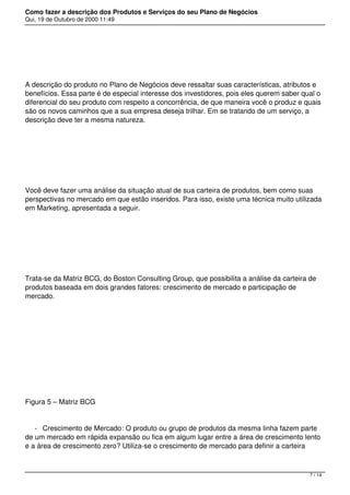 Como fazer a descrição dos Produtos e Serviços do seu Plano de Negócios
Qui, 19 de Outubro de 2000 11:49
 
A descrição do produto no Plano de Negócios deve ressaltar suas características, atributos e
benefícios. Essa parte é de especial interesse dos investidores, pois eles querem saber qual o
diferencial do seu produto com respeito a concorrência, de que maneira você o produz e quais
são os novos caminhos que a sua empresa deseja trilhar. Em se tratando de um serviço, a
descrição deve ter a mesma natureza.
 
Você deve fazer uma análise da situação atual de sua carteira de produtos, bem como suas
perspectivas no mercado em que estão inseridos. Para isso, existe uma técnica muito utilizada
em Marketing, apresentada a seguir.
 
Trata-se da Matriz BCG, do Boston Consulting Group, que possibilita a análise da carteira de
produtos baseada em dois grandes fatores: crescimento de mercado e participação de
mercado.
 
 
Figura 5 – Matriz BCG
- Crescimento de Mercado: O produto ou grupo de produtos da mesma linha fazem parte
de um mercado em rápida expansão ou fica em algum lugar entre a área de crescimento lento
e a área de crescimento zero? Utiliza-se o crescimento de mercado para definir a carteira
7 / 14
 