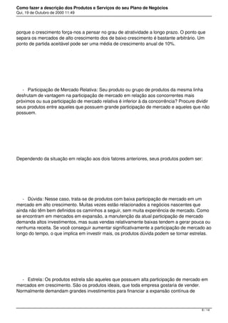 Como fazer a descrição dos Produtos e Serviços do seu Plano de Negócios
Qui, 19 de Outubro de 2000 11:49
porque o crescimento força-nos a pensar no grau de atratividade a longo prazo. O ponto que
separa os mercados de alto crescimento dos de baixo crescimento é bastante arbitrário. Um
ponto de partida aceitável pode ser uma média de crescimento anual de 10%.
 
- Participação de Mercado Relativa: Seu produto ou grupo de produtos da mesma linha
desfrutam de vantagem na participação de mercado em relação aos concorrentes mais
próximos ou sua participação de mercado relativa é inferior à da concorrência? Procure dividir
seus produtos entre aqueles que possuem grande participação de mercado e aqueles que não
possuem.
 
Dependendo da situação em relação aos dois fatores anteriores, seus produtos podem ser:
 
- Dúvida: Nesse caso, trata-se de produtos com baixa participação de mercado em um
mercado em alto crescimento. Muitas vezes estão relacionados a negócios nascentes que
ainda não têm bem definidos os caminhos a seguir, sem muita experiência de mercado. Como
se encontram em mercados em expansão, a manutenção da atual participação de mercado
demanda altos investimentos, mas suas vendas relativamente baixas tendem a gerar pouca ou
nenhuma receita. Se você conseguir aumentar significativamente a participação de mercado ao
longo do tempo, o que implica em investir mais, os produtos dúvida podem se tornar estrelas.
 
- Estrela: Os produtos estrela são aqueles que possuem alta participação de mercado em
mercados em crescimento. São os produtos ideais, que toda empresa gostaria de vender.
Normalmente demandam grandes investimentos para financiar a expansão contínua de
8 / 14
 