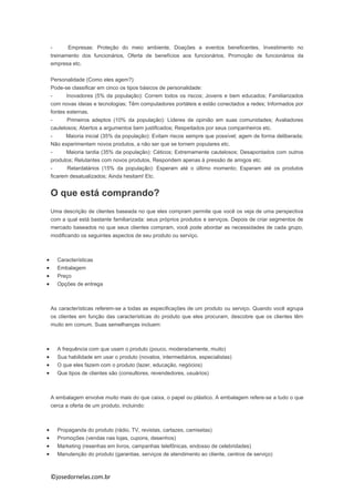 ©josedornelas.com.br
- Empresas: Proteção do meio ambiente, Doações a eventos beneficentes, Investimento no
treinamento dos funcionários, Oferta de benefícios aos funcionários, Promoção de funcionários da
empresa etc.
Personalidade (Como eles agem?)
Pode-se classificar em cinco os tipos básicos de personalidade:
- Inovadores (5% da população): Correm todos os riscos; Jovens e bem educados; Familiarizados
com novas ideias e tecnologias; Têm computadores portáteis e estão conectados a redes; Informados por
fontes externas.
- Primeiros adeptos (10% da população): Líderes de opinião em suas comunidades; Avaliadores
cautelosos; Abertos a argumentos bem justificados; Respeitados por seus companheiros etc.
- Maioria inicial (35% da população): Evitam riscos sempre que possível; agem de forma deliberada;
Não experimentam novos produtos, a não ser que se tornem populares etc.
- Maioria tardia (35% da população): Céticos; Extremamente cautelosos; Desapontados com outros
produtos; Relutantes com novos produtos, Respondem apenas à pressão de amigos etc.
- Retardatários (15% da população): Esperam até o último momento; Esperam até os produtos
ficarem desatualizados; Ainda hesitam! Etc.
O que está comprando?
Uma descrição de clientes baseada no que eles compram permite que você os veja de uma perspectiva
com a qual está bastante familiarizada: seus próprios produtos e serviços. Depois de criar segmentos de
mercado baseados no que seus clientes compram, você pode abordar as necessidades de cada grupo,
modificando os seguintes aspectos de seu produto ou serviço.
 Características
 Embalagem
 Preço
 Opções de entrega
As características referem-se a todas as especificações de um produto ou serviço. Quando você agrupa
os clientes em função das características do produto que eles procuram, descobre que os clientes têm
muito em comum. Suas semelhanças incluem:
 A frequência com que usam o produto (pouco, moderadamente, muito)
 Sua habilidade em usar o produto (novatos, intermediários, especialistas)
 O que eles fazem com o produto (lazer, educação, negócios)
 Que tipos de clientes são (consultores, revendedores, usuários)
A embalagem envolve muito mais do que caixa, o papel ou plástico. A embalagem refere-se a tudo o que
cerca a oferta de um produto, incluindo:
 Propaganda do produto (rádio, TV, revistas, cartazes, camisetas)
 Promoções (vendas nas lojas, cupons, desenhos)
 Marketing (resenhas em livros, campanhas telefônicas, endosso de celebridades)
 Manutenção do produto (garantias, serviços de atendimento ao cliente, centros de serviço)
 