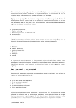 ©josedornelas.com.br
Mais uma vez, é comum os segmentos de mercado identificados com base nos critérios de embalagem
refletirem atributos de clientes semelhantes aos segmentos baseados em características do produto:
frequência de uso, nível de sofisticação, aplicação do produto e tipo de usuário.
O preço de um tipo específico de produto ou serviço tende a criar diferentes grupos de clientes. Os
clientes que são sensíveis ao preço estão em um segmento; os que estão dispostos a pagar por um certo
nível de qualidade estão em outro. Mas o preço não é o único fator financeiro que pode levar a diferentes
segmentos de mercado. Outros critérios incluem:
 Financiamento disponível
 Opções de leasing
 Satisfação garantida ou seu dinheiro de volta
 Acordo de troca
A distribuição e a entrega determinam como os clientes recebem seu produto ou serviço. Nesse caso, os
segmentos de mercado baseiam-se em geral em onde os clientes compram, por exemplo:
 Depósitos
 Centros de desconto
 Lojas de Departamento
 Butiques
 Catálogos
 Internet
Os segmentos de mercado baseados na entrega também podem considerar outros critérios, como:
disponibilidade total de horário (lojas de conveniência); disponibilidade total de local (postos de gasolina);
disponibilidade garantida (vídeo locadoras); sensibilidade ao horário (floricultura, pizzarias, frutas e
vegetais).
Por que está comprando?
Quando se trata realmente de satisfazer as necessidades dos clientes a longo prazo, você não pode se
esquecer de fazer as seguintes perguntas:
 O que seus clientes estão procurando?
 O que consideram importante?
 O que os motiva?
 Qual é sua percepção das coisas?
 Como fazem suas escolhas?
Quando agrupa seus clientes usando as respostas a essas perguntas, você cria segmentos de mercado
baseados nos benefícios que os clientes estão procurando. Como esses segmentos de mercado
descrevem seus clientes a partir do ponto de vista dos clientes, e não do seu, oferecem melhor
oportunidade para que você satisfaça as necessidades específicas de um grupo inteiro de clientes.
 